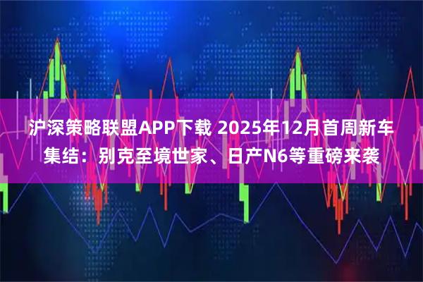 沪深策略联盟APP下载 2025年12月首周新车集结：别克至境世家、日产N6等重磅来袭