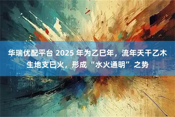 华瑞优配平台 2025 年为乙巳年，流年天干乙木生地支巳火，形成 “水火通明” 之势
