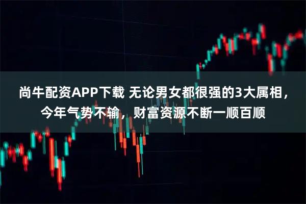 尚牛配资APP下载 无论男女都很强的3大属相，今年气势不输，财富资源不断一顺百顺