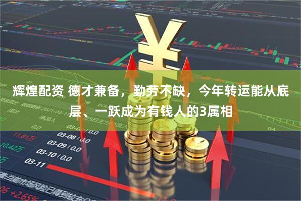 辉煌配资 德才兼备，勤劳不缺，今年转运能从底层、一跃成为有钱人的3属相