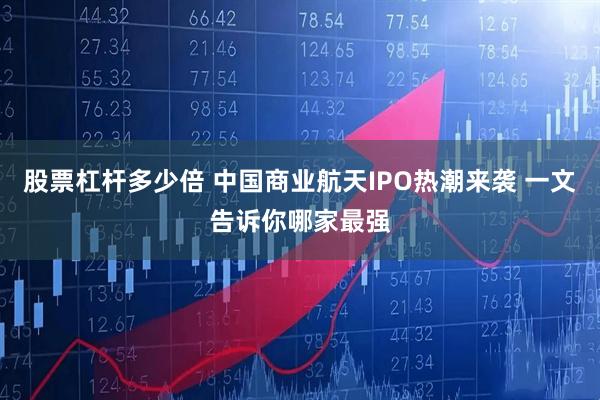 股票杠杆多少倍 中国商业航天IPO热潮来袭 一文告诉你哪家最强