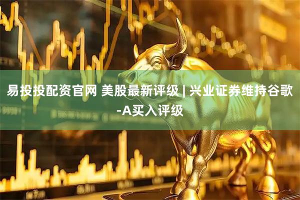 易投投配资官网 美股最新评级 | 兴业证券维持谷歌-A买入评级