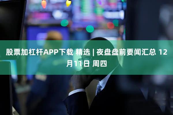 股票加杠杆APP下载 精选 | 夜盘盘前要闻汇总 12月11日 周四