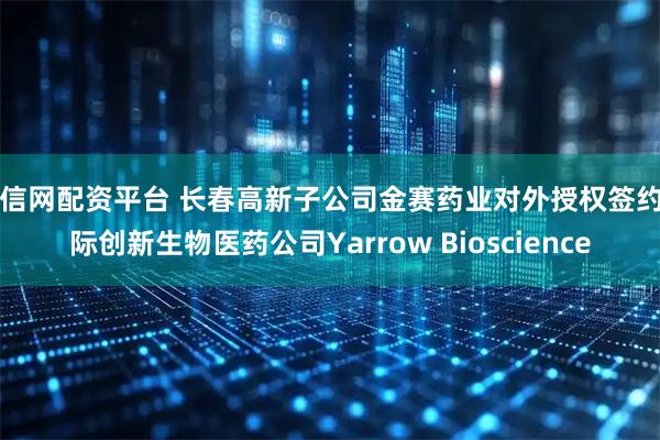 千信网配资平台 长春高新子公司金赛药业对外授权签约国际创新生物医药公司Yarrow Bioscience