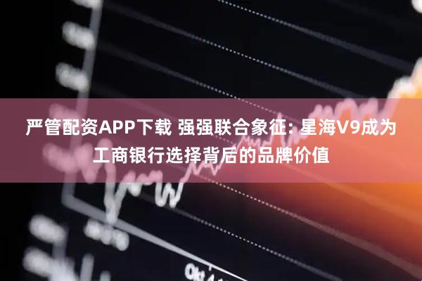 严管配资APP下载 强强联合象征: 星海V9成为工商银行选择背后的品牌价值
