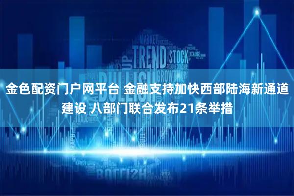 金色配资门户网平台 金融支持加快西部陆海新通道建设 八部门联合发布21条举措
