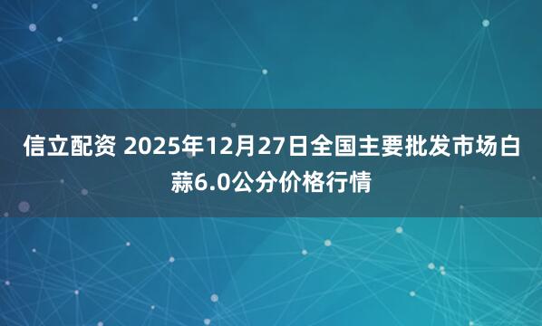 信立配资 2025年12月27日全国主要批发市场白蒜6.0公分价格行情
