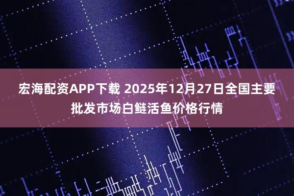 宏海配资APP下载 2025年12月27日全国主要批发市场白鲢活鱼价格行情