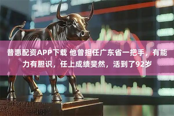 普惠配资APP下载 他曾担任广东省一把手,有能力有胆识,任上成绩斐然,活到了92岁