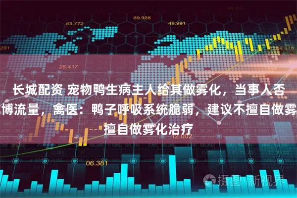 长城配资 宠物鸭生病主人给其做雾化，当事人否认以此博流量，禽医：鸭子呼吸系统脆弱，建议不擅自做雾化治疗