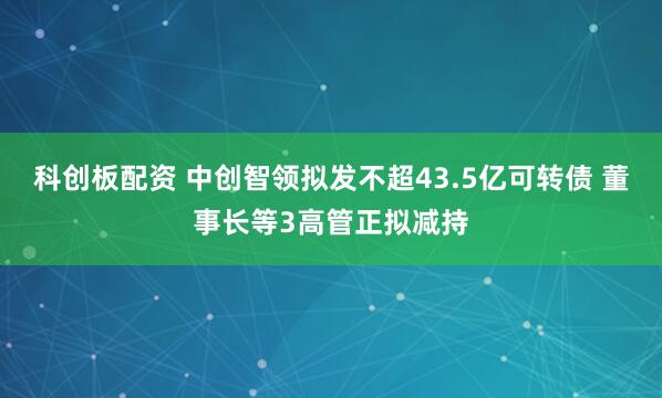 科创板配资 中创智领拟发不超43.5亿可转债 董事长等3高管正拟减持