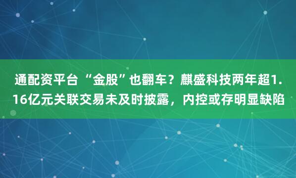 通配资平台 “金股”也翻车？麒盛科技两年超1.16亿元关联交易未及时披露，内控或存明显缺陷