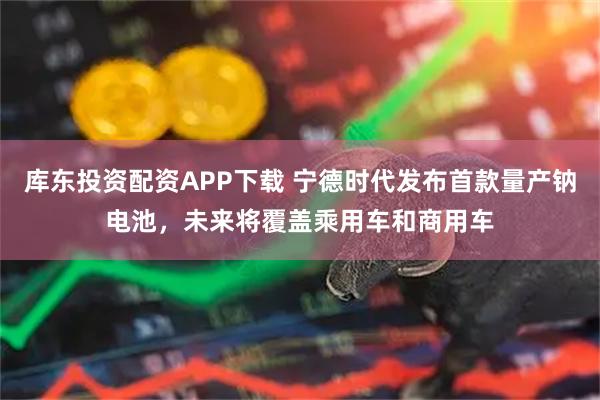 库东投资配资APP下载 宁德时代发布首款量产钠电池,未来将覆盖乘用车和商用车