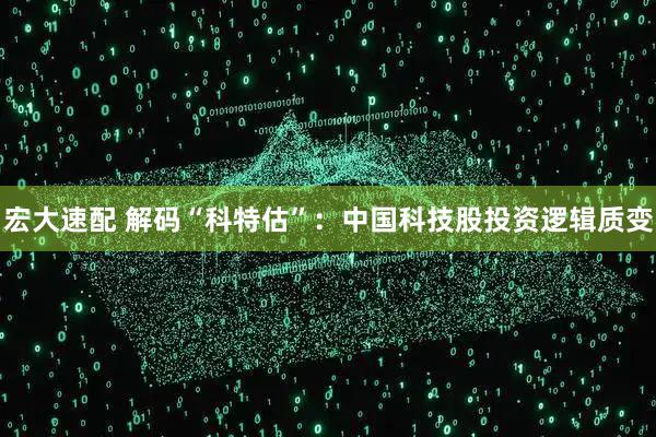 宏大速配 解码“科特估”：中国科技股投资逻辑质变
