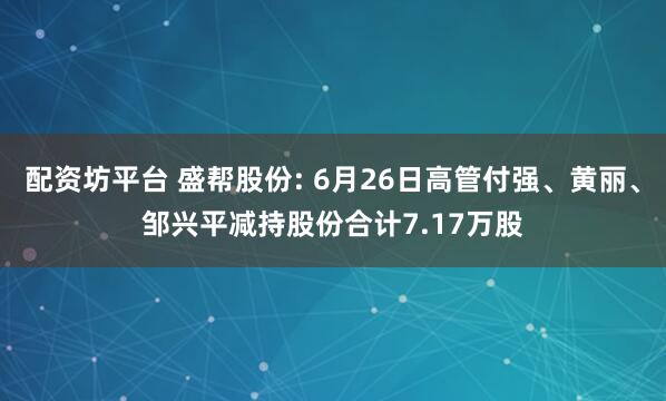 配资坊平台 盛帮股份: 6月26日高管付强、黄丽、邹兴平减持股份合计7.17万股
