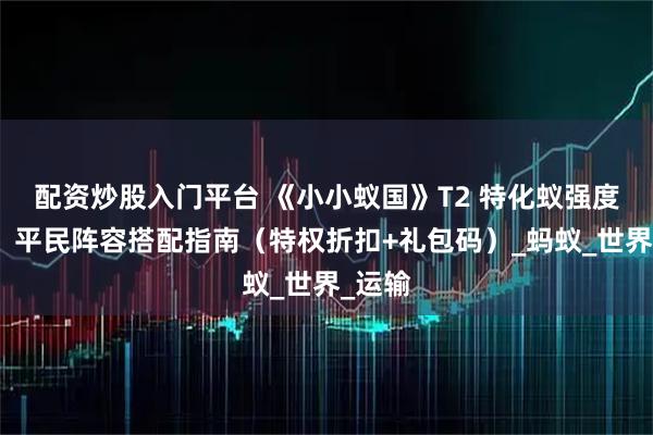 配资炒股入门平台 《小小蚁国》T2 特化蚁强度解析：平民阵容搭配指南（特权折扣+礼包码）_蚂蚁_世界_运输