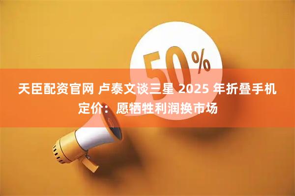 天臣配资官网 卢泰文谈三星 2025 年折叠手机定价：愿牺牲利润换市场