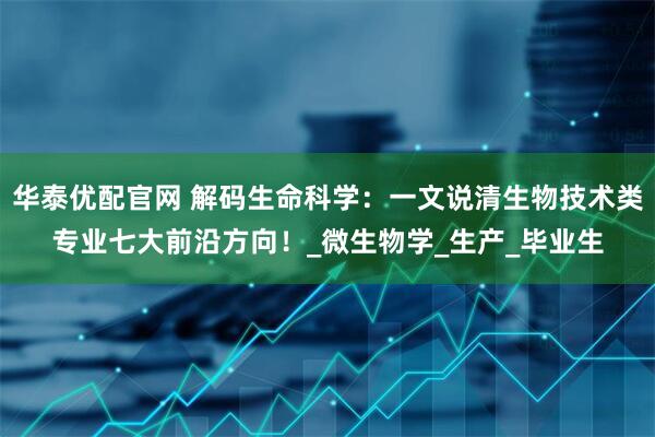 华泰优配官网 解码生命科学：一文说清生物技术类专业七大前沿方向！_微生物学_生产_毕业生