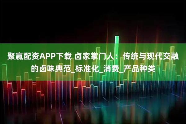 聚赢配资APP下载 卤家掌门人：传统与现代交融的卤味典范_标准化_消费_产品种类
