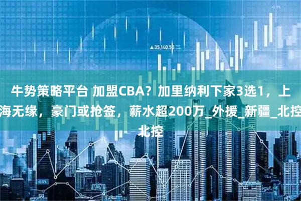 牛势策略平台 加盟CBA?加里纳利下家3选1,上海无缘,豪门或抢签,薪水超200万_外援_新疆_北控