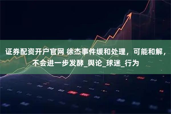 证券配资开户官网 徐杰事件缓和处理,可能和解,不会进一步发酵_舆论_球迷_行为