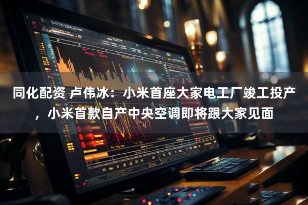 同化配资 卢伟冰：小米首座大家电工厂竣工投产，小米首款自产中央空调即将跟大家见面