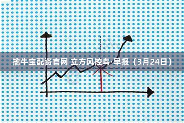 擒牛宝配资官网 立方风控鸟·早报(3月24日)