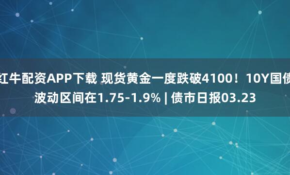 红牛配资APP下载 现货黄金一度跌破4100！10Y国债波动区间在1.75-1.9% | 债市日报03.23