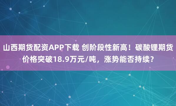 山西期货配资APP下载 创阶段性新高！碳酸锂期货价格突破18.9万元/吨，涨势能否持续？