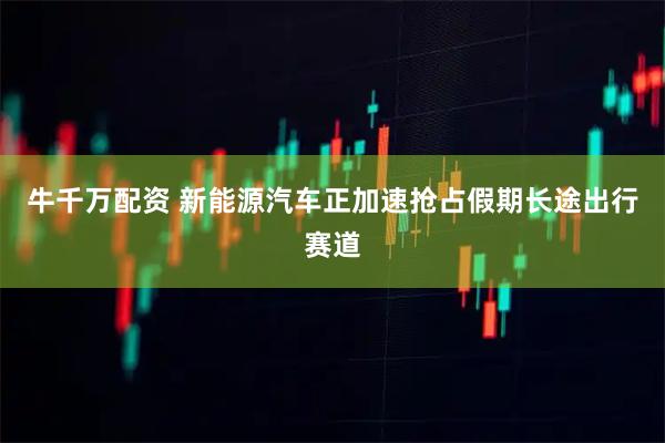 牛千万配资 新能源汽车正加速抢占假期长途出行赛道